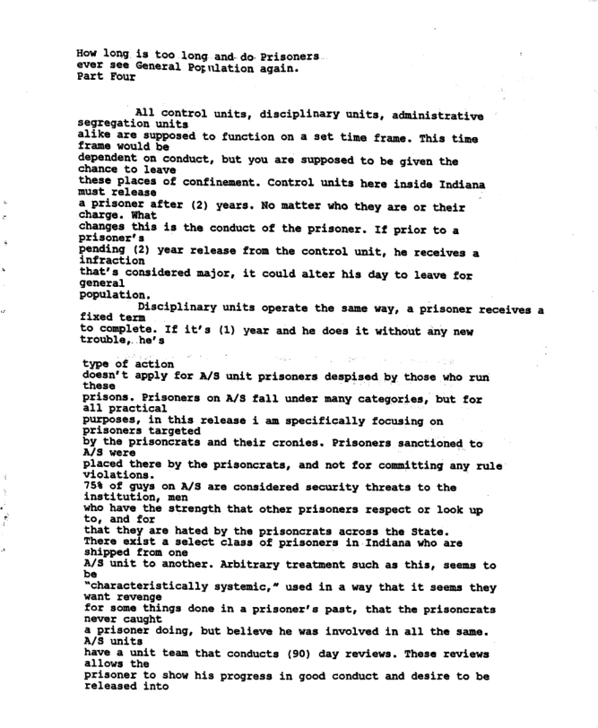 How 1ong is too long and do- Prisoners  ever see General Pogmnlat: . Srer Popnlation agai:  ALl control units, disciplinary units, administrative segregation units  alike are supposed to function on a set time frame. This time frane would be  dependent on conduct, but you are supposed to be given the chance to leave  these places of confinement. Control units here inside Indiana must release  a prisoner after (2) years. No matter who they are or their charge. What  changes this is the conduct of the prisoner. If prior to a prisoner’s  pending (2) year release from the control unit, he receives a infraction  considered major, it could alter his day to leave for general population,  Disciplinary units operate the same way, a prisoner receives a fixed term  If 1t’s (1) year and he does it without any new  prisons. Prisoners on A/S fall under many categories, but for all practical  purposes, in this release i am specifically focusing on prisoners targeted  Py the prisoncrats and their cronies. Prisoners sanctioned to s were  placed there by the prisoncrats, and not for comitting any rule violations.  75% of guys on A/S are considered security threats to the institution, men  who have the strength that other prisoners respect or look up to, and for  Shat they aze hated by the prisoncrats across the State. There exist a select class of prisoners in Indiana who are shipped from one  A/S unit to another. Arbitrary treatment such as this, seems to be.  “characteristically systemic,” used in a way that it seems they want reveng  for some things done in a prisoner’s past, that the prisoncrats never caught  a prisoner doing, but believe he was involved in all the same. A/S units  have a unit tean that conducts (90) day reviews. These reviews allovs the  prisoner to show his progress in good conduct and desire to be sed into  